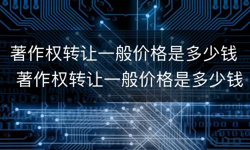 著作权转让一般价格是多少钱 著作权转让一般价格是多少钱一次