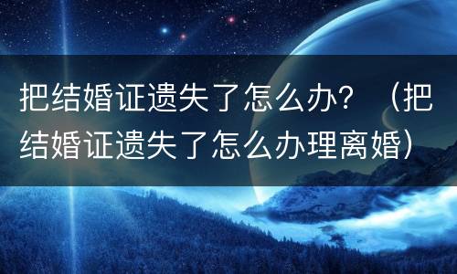 把结婚证遗失了怎么办？（把结婚证遗失了怎么办理离婚）
