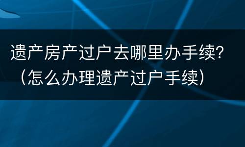 遗产房产过户去哪里办手续？（怎么办理遗产过户手续）