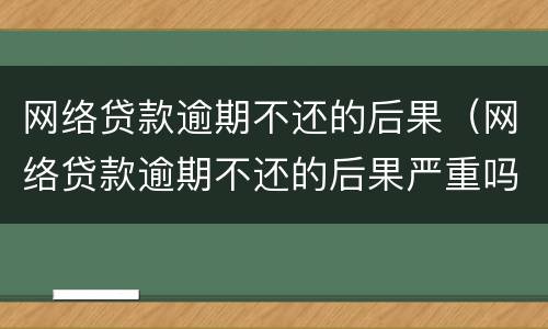 网络贷款逾期不还的后果（网络贷款逾期不还的后果严重吗）