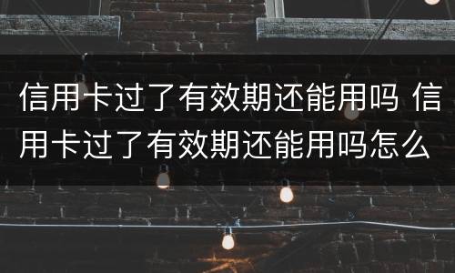 信用卡过了有效期还能用吗 信用卡过了有效期还能用吗怎么激活