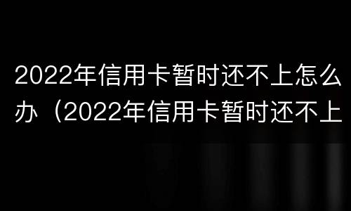 2022年信用卡暂时还不上怎么办（2022年信用卡暂时还不上怎么办呀）