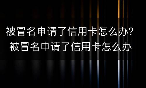 被冒名申请了信用卡怎么办？ 被冒名申请了信用卡怎么办