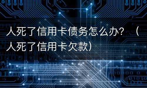 人死了信用卡债务怎么办？（人死了信用卡欠款）