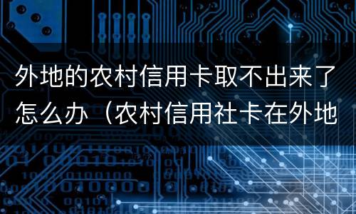 外地的农村信用卡取不出来了怎么办（农村信用社卡在外地取不了钱）