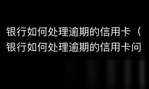 银行如何处理逾期的信用卡（银行如何处理逾期的信用卡问题）