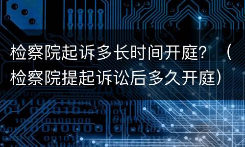 检察院起诉多长时间开庭？（检察院提起诉讼后多久开庭）
