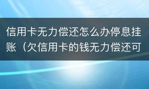 信用卡无力偿还怎么办停息挂账（欠信用卡的钱无力偿还可以办理停息挂账吗）