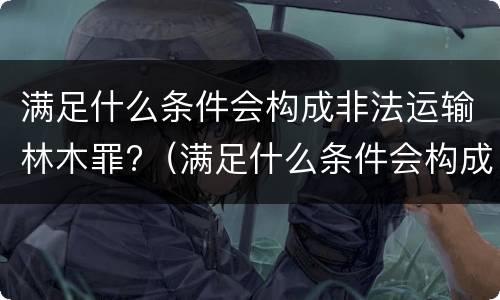 满足什么条件会构成非法运输林木罪?（满足什么条件会构成非法运输林木罪）