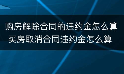 购房解除合同的违约金怎么算 买房取消合同违约金怎么算
