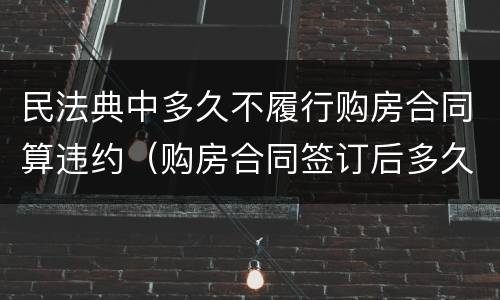 民法典中多久不履行购房合同算违约（购房合同签订后多久算违约）