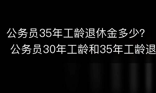 公务员35年工龄退休金多少？ 公务员30年工龄和35年工龄退休金差多少