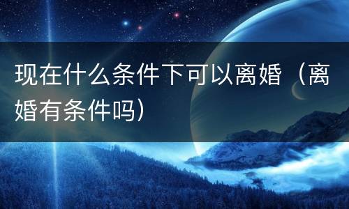 现在什么条件下可以离婚（离婚有条件吗）