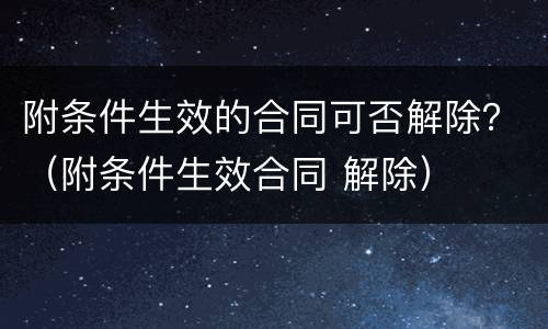 附条件生效的合同可否解除？（附条件生效合同 解除）