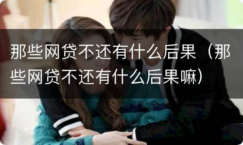 那些网贷不还有什么后果（那些网贷不还有什么后果嘛）