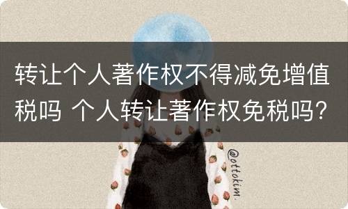 转让个人著作权不得减免增值税吗 个人转让著作权免税吗?