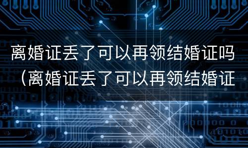 离婚证丢了可以再领结婚证吗（离婚证丢了可以再领结婚证吗要多少钱）