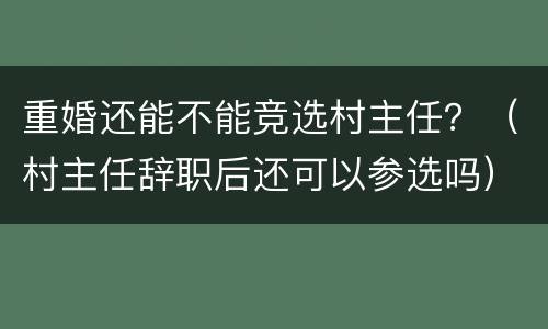 重婚还能不能竞选村主任？（村主任辞职后还可以参选吗）