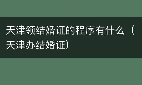 天津领结婚证的程序有什么（天津办结婚证）