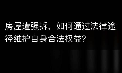 房屋遭强拆，如何通过法律途径维护自身合法权益？