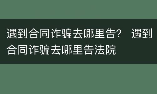 遇到合同诈骗去哪里告？ 遇到合同诈骗去哪里告法院