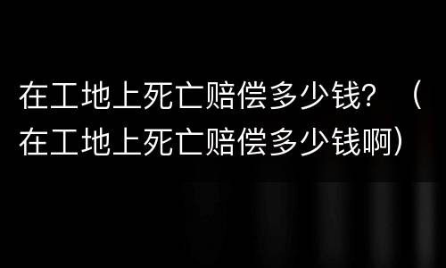 在工地上死亡赔偿多少钱？（在工地上死亡赔偿多少钱啊）
