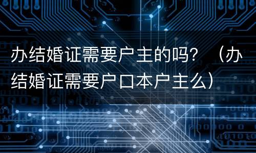 办结婚证需要户主的吗？（办结婚证需要户口本户主么）