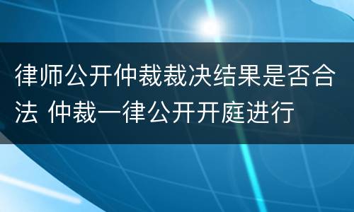 律师公开仲裁裁决结果是否合法 仲裁一律公开开庭进行