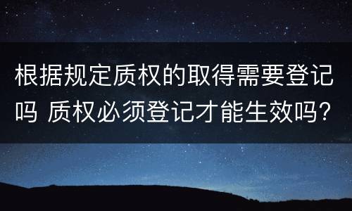 根据规定质权的取得需要登记吗 质权必须登记才能生效吗?