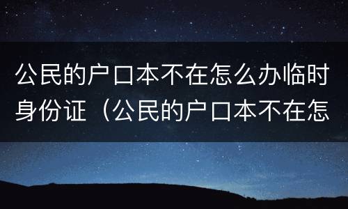 公民的户口本不在怎么办临时身份证（公民的户口本不在怎么办临时身份证可以用吗）