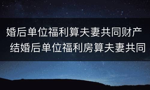 婚后单位福利算夫妻共同财产 结婚后单位福利房算夫妻共同财产吗