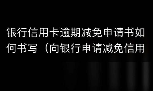 银行信用卡逾期减免申请书如何书写（向银行申请减免信用卡逾期利息怎么申请）