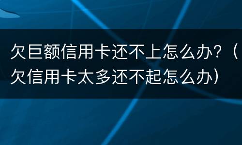 欠巨额信用卡还不上怎么办?（欠信用卡太多还不起怎么办）