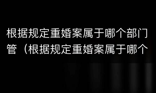 根据规定重婚案属于哪个部门管（根据规定重婚案属于哪个部门管辖）