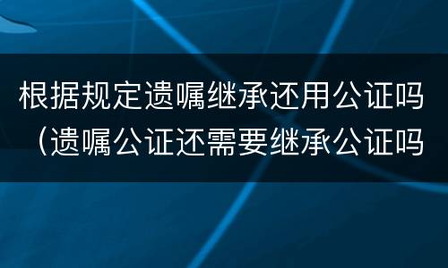 根据规定遗嘱继承还用公证吗（遗嘱公证还需要继承公证吗）