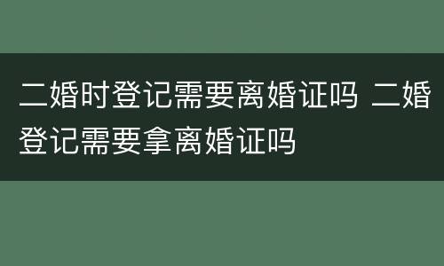 二婚时登记需要离婚证吗 二婚登记需要拿离婚证吗