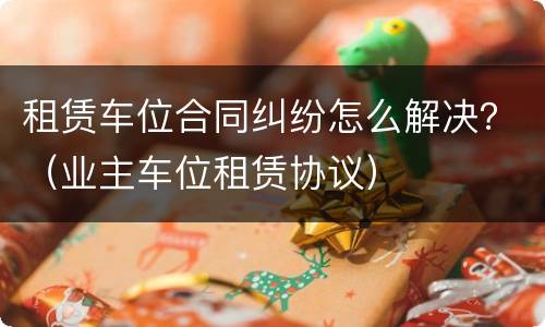 租赁车位合同纠纷怎么解决？（业主车位租赁协议）