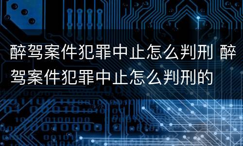 醉驾案件犯罪中止怎么判刑 醉驾案件犯罪中止怎么判刑的