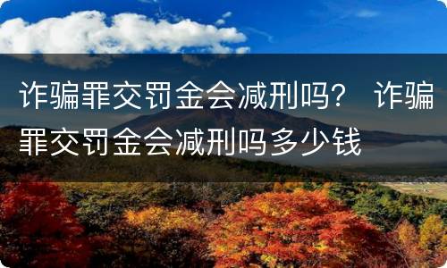 诈骗罪交罚金会减刑吗？ 诈骗罪交罚金会减刑吗多少钱