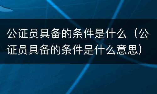 公证员具备的条件是什么（公证员具备的条件是什么意思）