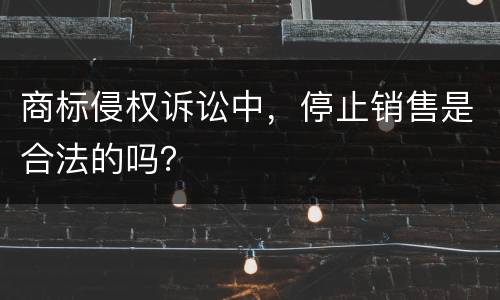 商标侵权诉讼中，停止销售是合法的吗？
