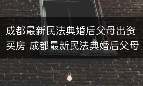 成都最新民法典婚后父母出资买房 成都最新民法典婚后父母出资买房新规定
