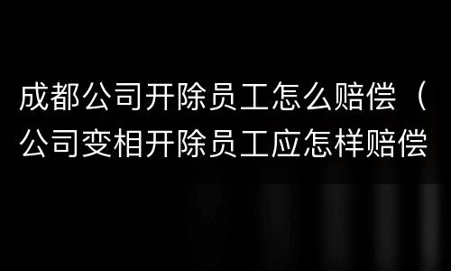 成都公司开除员工怎么赔偿（公司变相开除员工应怎样赔偿）