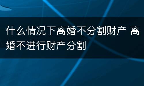 什么情况下离婚不分割财产 离婚不进行财产分割