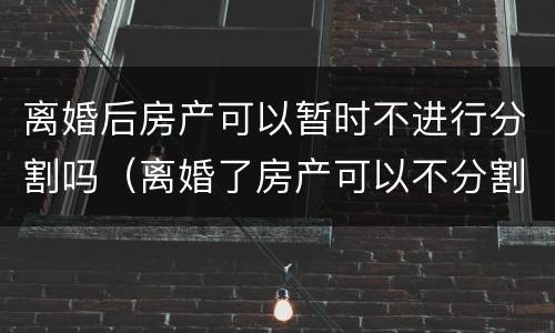 离婚后房产可以暂时不进行分割吗（离婚了房产可以不分割吗）