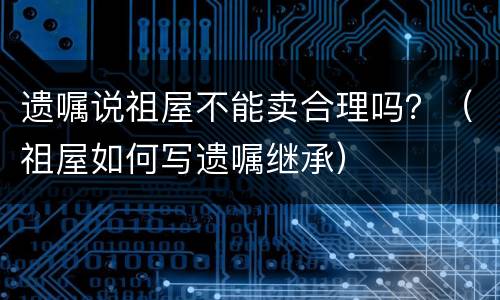 遗嘱说祖屋不能卖合理吗？（祖屋如何写遗嘱继承）