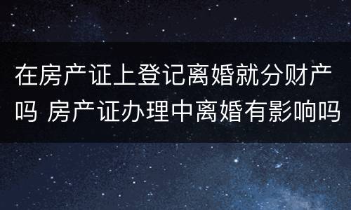 在房产证上登记离婚就分财产吗 房产证办理中离婚有影响吗