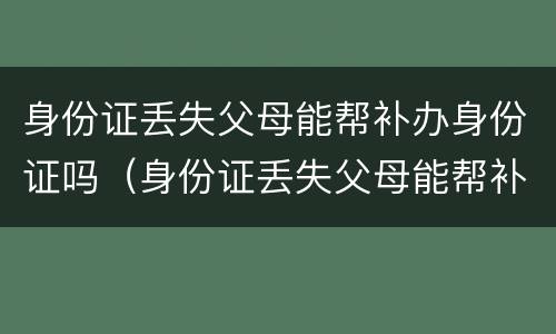 身份证丢失父母能帮补办身份证吗（身份证丢失父母能帮补办身份证吗北京）