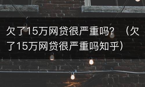 欠了15万网贷很严重吗？（欠了15万网贷很严重吗知乎）