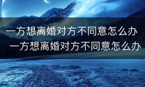 一方想离婚对方不同意怎么办 一方想离婚对方不同意怎么办手续